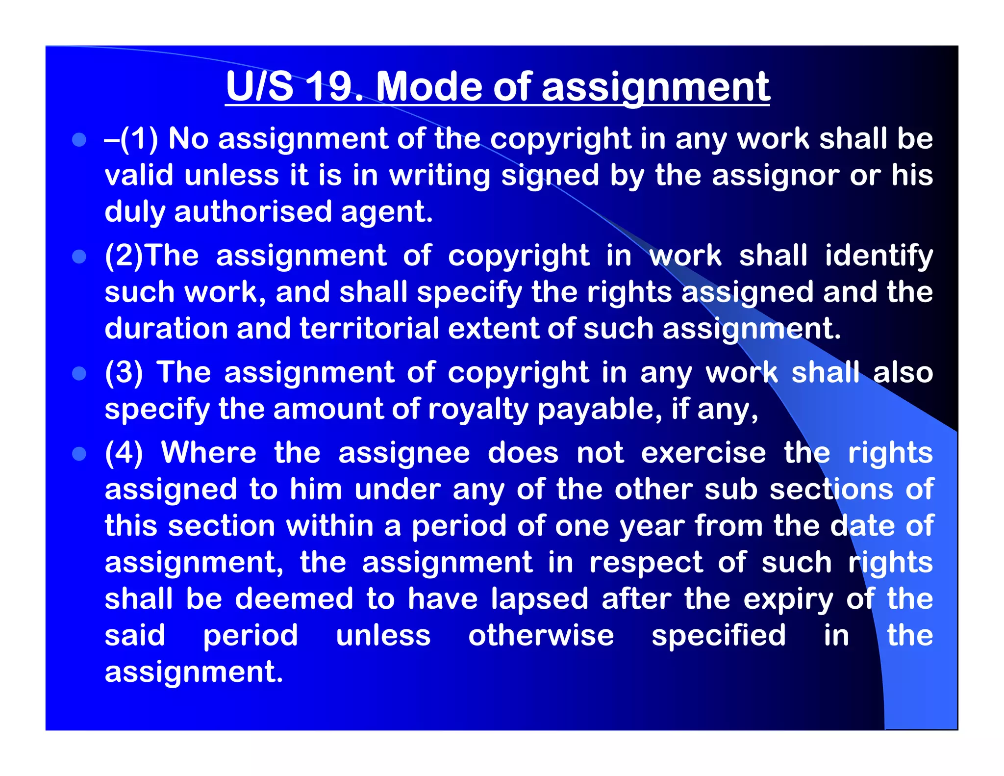 U/S 19. Mode of assignment
–(1) No assignment of the copyright in any work shall be
valid unless it is in writing signed by the assignor or his
duly authorised agent.
(2)The assignment of copyright in work shall identify
such work, and shall specify the rights assigned and the
duration and territorial extent of such assignment.
(3) The assignment of copyright in any work shall also
specify the amount of royalty payable, if any,
(4) Where the assignee does not exercise the rights
assigned to him under any of the other sub sections of
this section within a period of one year from the date of
assignment, the assignment in respect of such rights
shall be deemed to have lapsed after the expiry of the
said period unless otherwise specified in the
assignment.
 