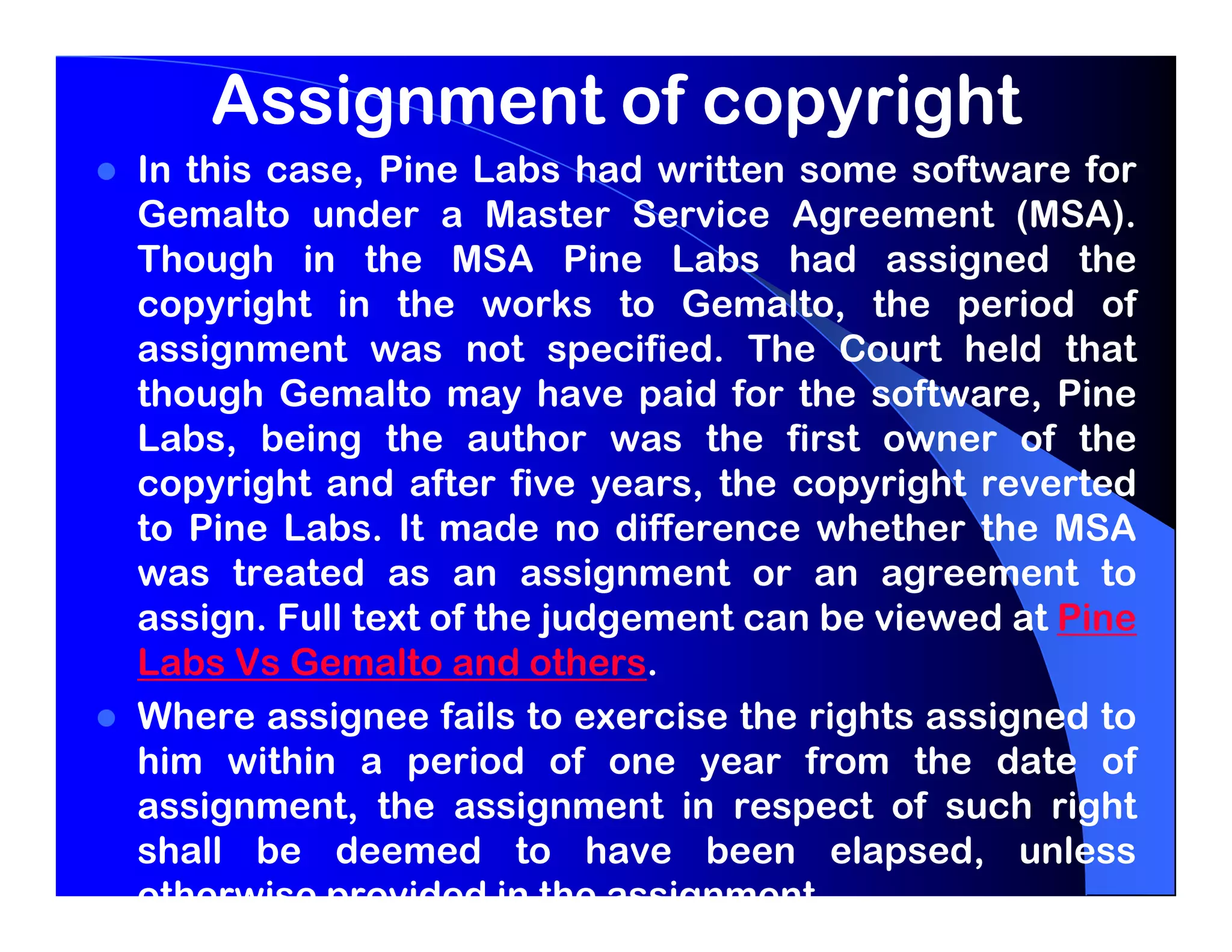 Assignment of copyright
In this case, Pine Labs had written some software for
Gemalto under a Master Service Agreement (MSA).
Though in the MSA Pine Labs had assigned the
copyright in the works to Gemalto, the period of
assignment was not specified. The Court held that
though Gemalto may have paid for the software, Pine
Labs, being the author was the first owner of the
copyright and after five years, the copyright reverted
to Pine Labs. It made no difference whether the MSA
was treated as an assignment or an agreement to
assign. Full text of the judgement can be viewed at Pine
Labs Vs Gemalto and others.
Where assignee fails to exercise the rights assigned to
him within a period of one year from the date of
assignment, the assignment in respect of such right
shall be deemed to have been elapsed, unless
otherwise provided in the assignment.
 