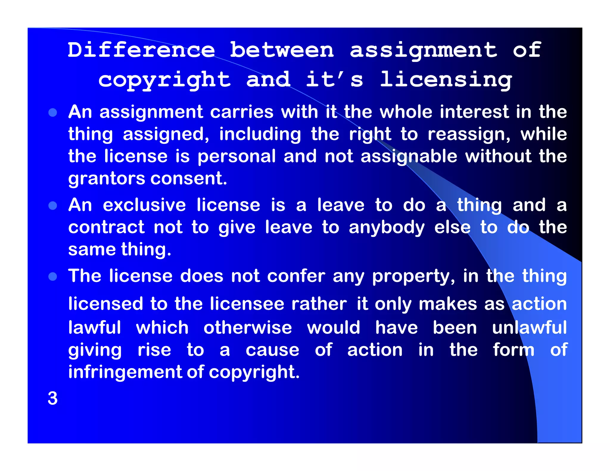 Difference between assignment of
      copyright and it’s licensing
    An assignment carries with it the whole interest in the
    thing assigned, including the right to reassign, while
    the license is personal and not assignable without the
    grantors consent.
    An exclusive license is a leave to do a thing and a
    contract not to give leave to anybody else to do the
    same thing.
    The license does not confer any property, in the thing
    licensed to the licensee rather it only makes as action
    lawful which otherwise would have been unlawful
    giving rise to a cause of action in the form of
    infringement of copyright.
3
 