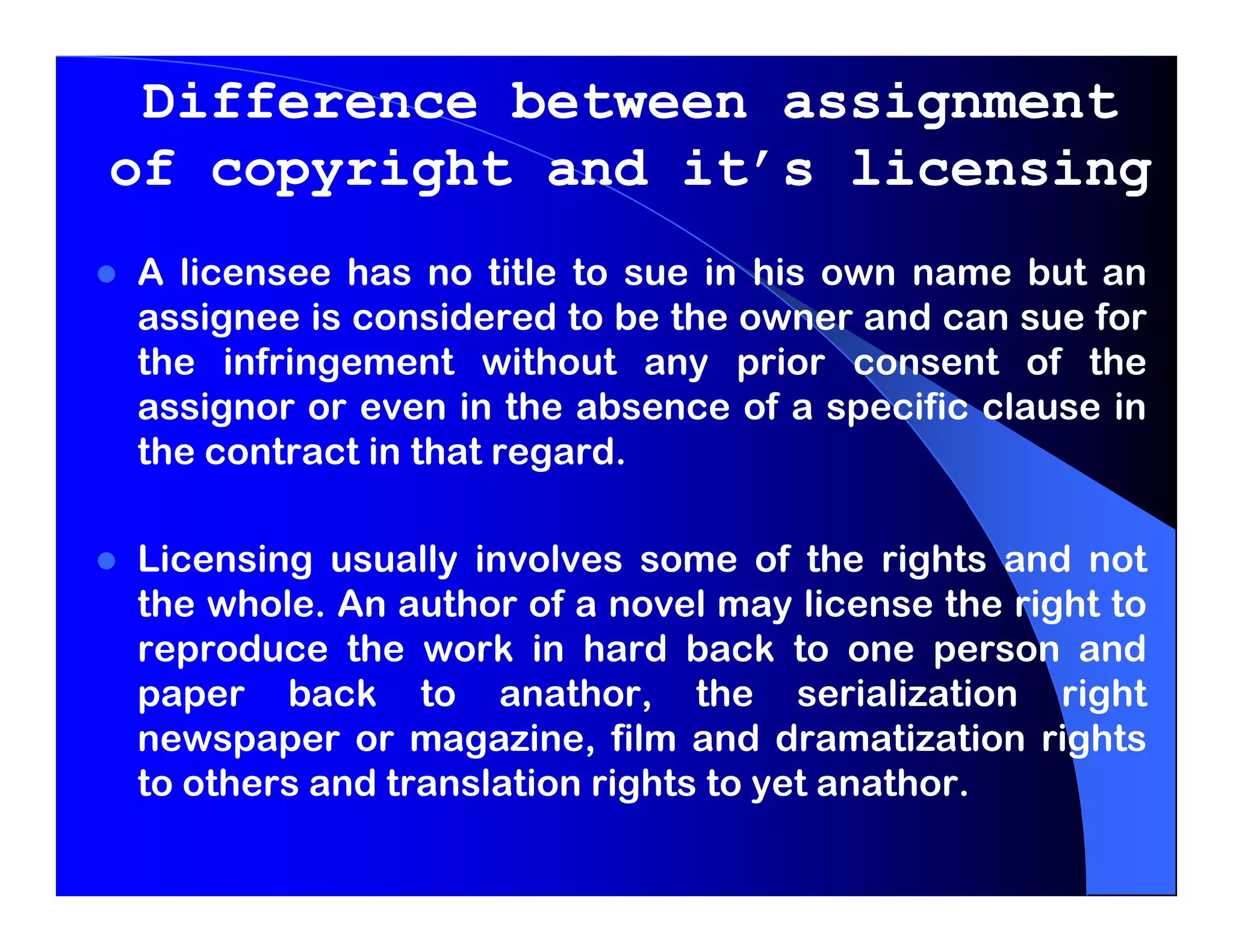 Difference between assignment
of copyright and it’s licensing
A licensee has no title to sue in his own name but an
assignee is considered to be the owner and can sue for
the infringement without any prior consent of the
assignor or even in the absence of a specific clause in
the contract in that regard.

Licensing usually involves some of the rights and not
the whole. An author of a novel may license the right to
reproduce the work in hard back to one person and
paper back to anathor, the serialization right
newspaper or magazine, film and dramatization rights
to others and translation rights to yet anathor.
 