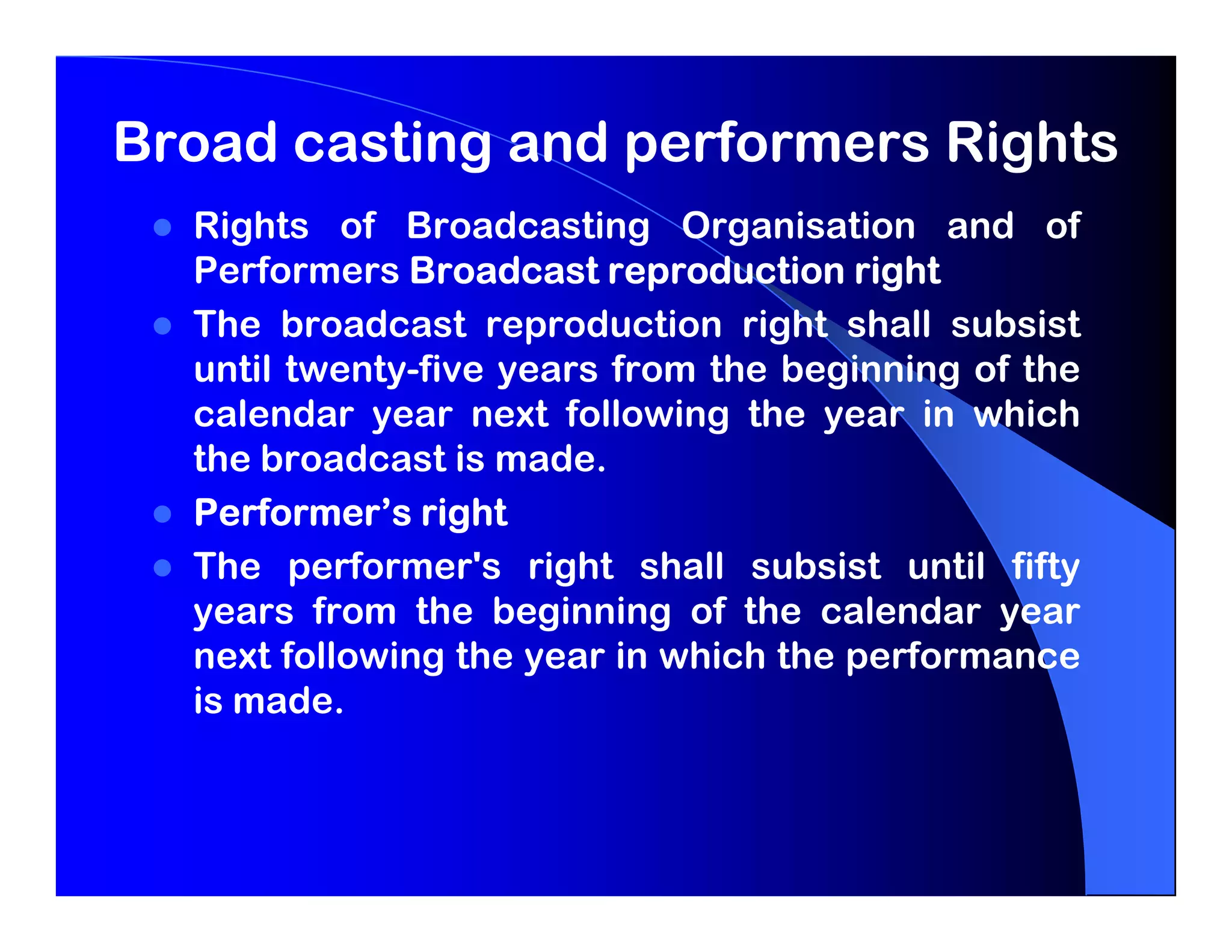 Broad casting and performers Rights
  Rights of Broadcasting Organisation and of
  Performers Broadcast reproduction right
  The broadcast reproduction right shall subsist
  until twenty-five years from the beginning of the
  calendar year next following the year in which
  the broadcast is made.
  Performer’s right
  The performer's right shall subsist until fifty
  years from the beginning of the calendar year
  next following the year in which the performance
  is made.
 