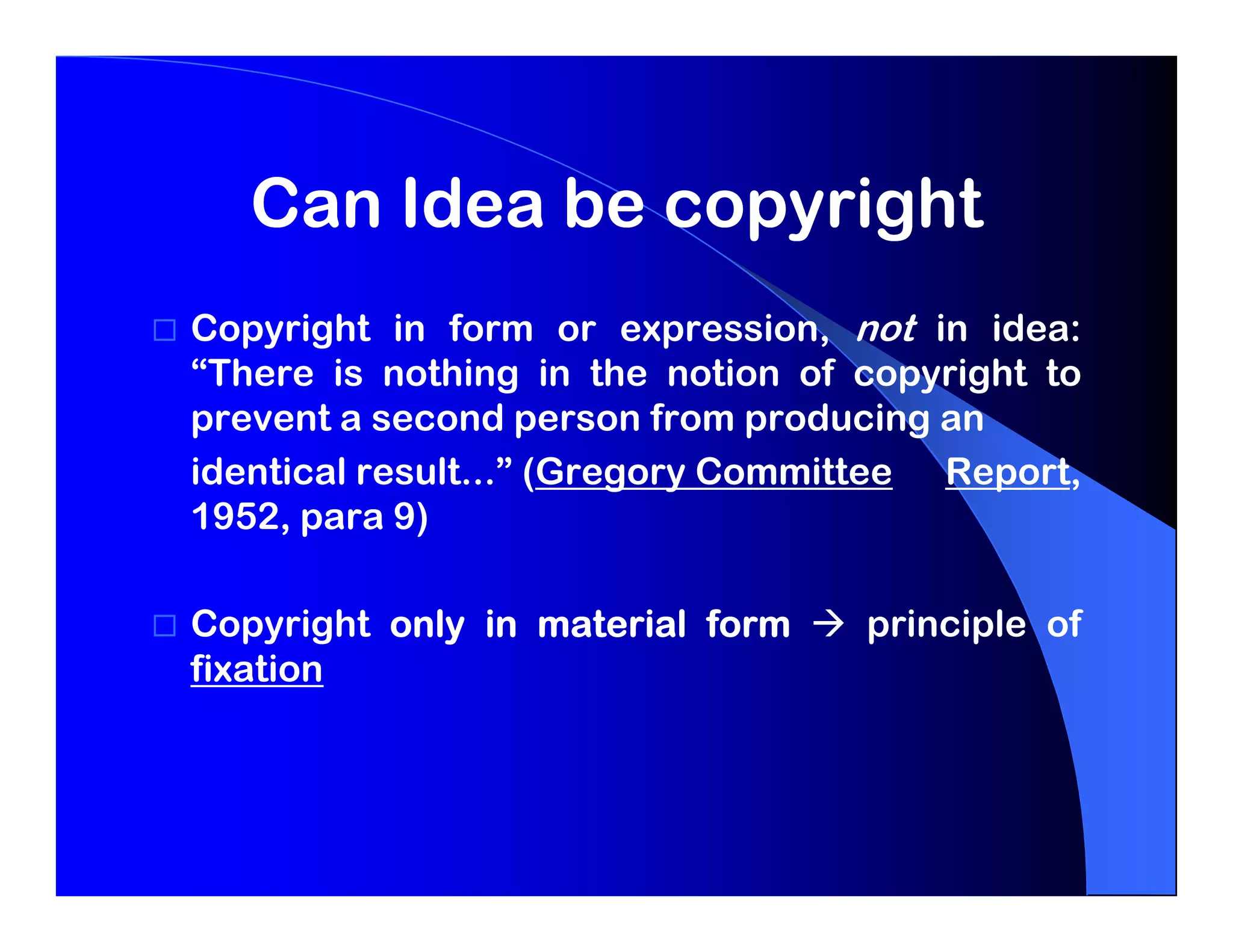 Can Idea be copyright
Copyright in form or expression, not in idea:
“There is nothing in the notion of copyright to
prevent a second person from producing an
identical result...” (Gregory Committee Report,
1952, para 9)

Copyright only in material form    principle of
fixation
 