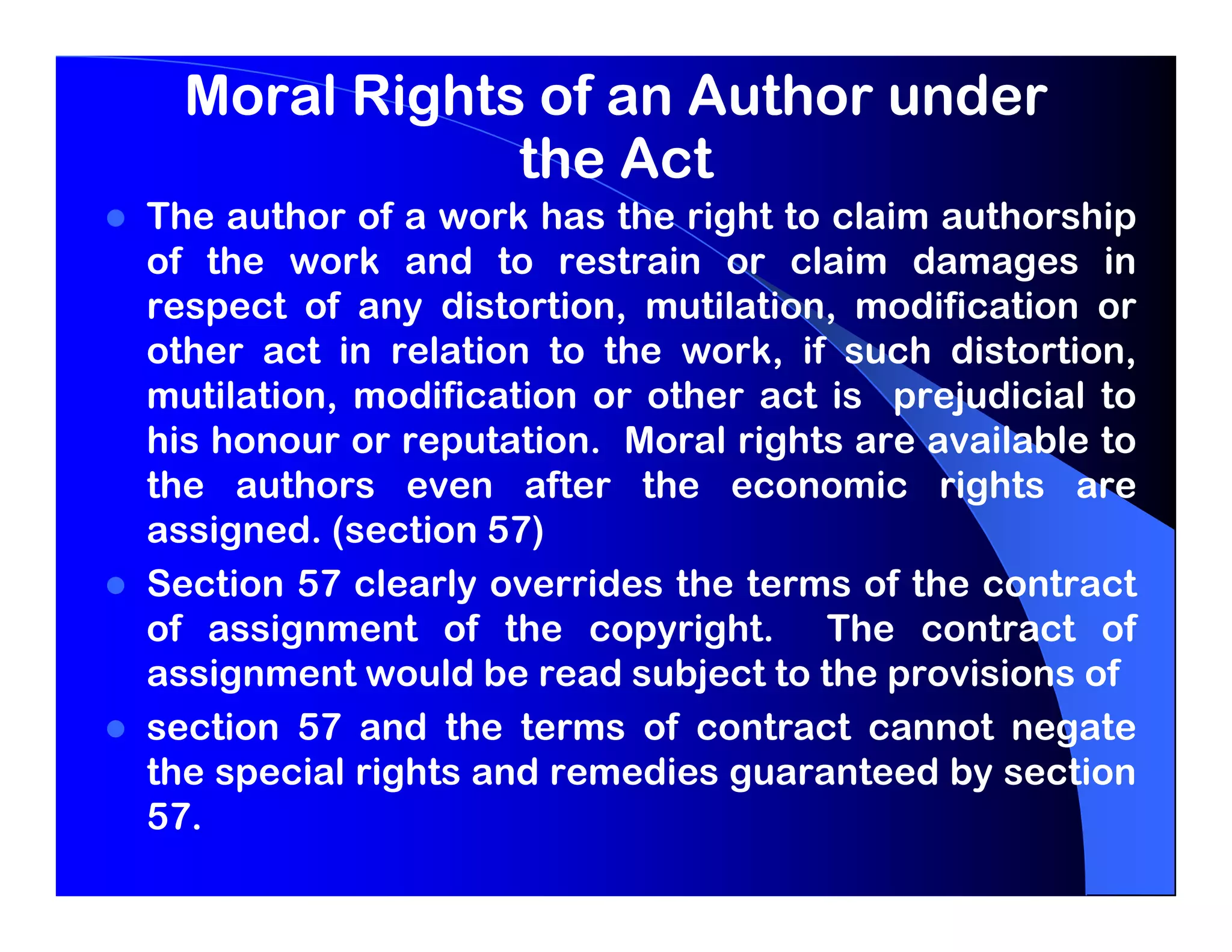 Moral Rights of an Author under
              the Act
The author of a work has the right to claim authorship
of the work and to restrain or claim damages in
respect of any distortion, mutilation, modification or
other act in relation to the work, if such distortion,
mutilation, modification or other act is prejudicial to
his honour or reputation. Moral rights are available to
the authors even after the economic rights are
assigned. (section 57)
Section 57 clearly overrides the terms of the contract
of assignment of the copyright. The contract of
assignment would be read subject to the provisions of
section 57 and the terms of contract cannot negate
the special rights and remedies guaranteed by section
57.
 