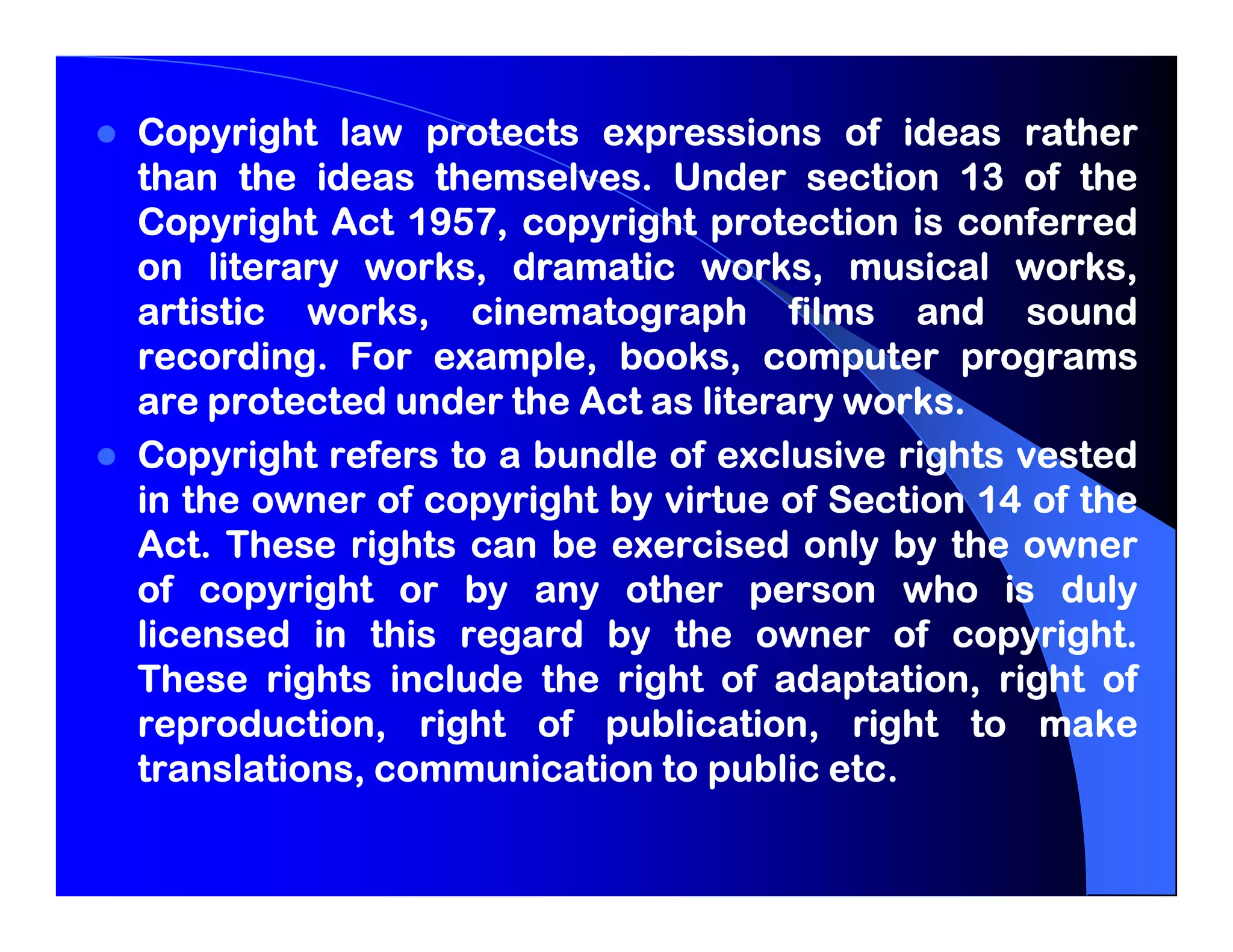Copyright law protects expressions of ideas rather
than the ideas themselves. Under section 13 of the
                 themselves.
               1957,
Copyright Act 1957, copyright protection is conferred
on literary works, dramatic works, musical works,
artistic works, cinematograph films and sound
recording.
recording. For example, books, computer programs
are protected under the Act as literary works.
                                        works.
Copyright refers to a bundle of exclusive rights vested
in the owner of copyright by virtue of Section 14 of the
Act.
Act. These rights can be exercised only by the owner
of copyright or by any other person who is duly
licensed in this regard by the owner of copyright.
                                             copyright.
These rights include the right of adaptation, right of
reproduction, right of publication, right to make
                                       etc.
translations, communication to public etc.
 