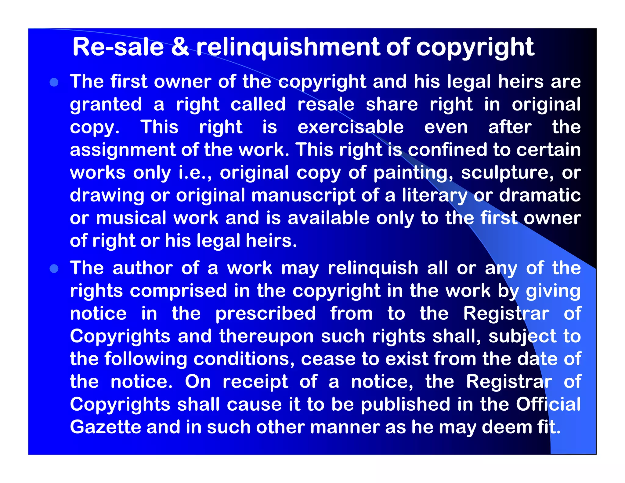 Re-
Re-sale & relinquishment of copyright
The first owner of the copyright and his legal heirs are
granted a right called resale share right in original
copy. This right is exercisable even after the
assignment of the work. This right is confined to certain
works only i.e., original copy of painting, sculpture, or
drawing or original manuscript of a literary or dramatic
or musical work and is available only to the first owner
of right or his legal heirs.
The author of a work may relinquish all or any of the
rights comprised in the copyright in the work by giving
notice in the prescribed from to the Registrar of
Copyrights and thereupon such rights shall, subject to
the following conditions, cease to exist from the date of
the notice. On receipt of a notice, the Registrar of
Copyrights shall cause it to be published in the Official
Gazette and in such other manner as he may deem fit.
 