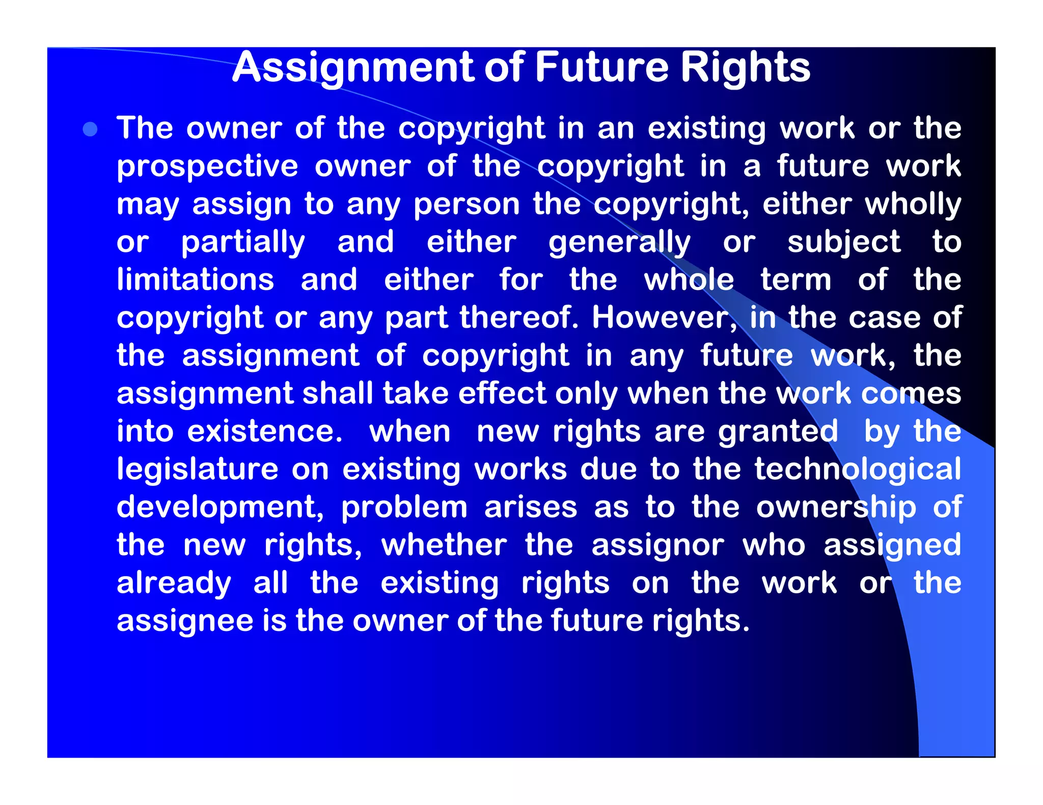 Assignment of Future Rights
The owner of the copyright in an existing work or the
prospective owner of the copyright in a future work
may assign to any person the copyright, either wholly
or partially and either generally or subject to
limitations and either for the whole term of the
copyright or any part thereof. However, in the case of
the assignment of copyright in any future work, the
assignment shall take effect only when the work comes
into existence. when new rights are granted by the
legislature on existing works due to the technological
development, problem arises as to the ownership of
the new rights, whether the assignor who assigned
already all the existing rights on the work or the
assignee is the owner of the future rights.
 