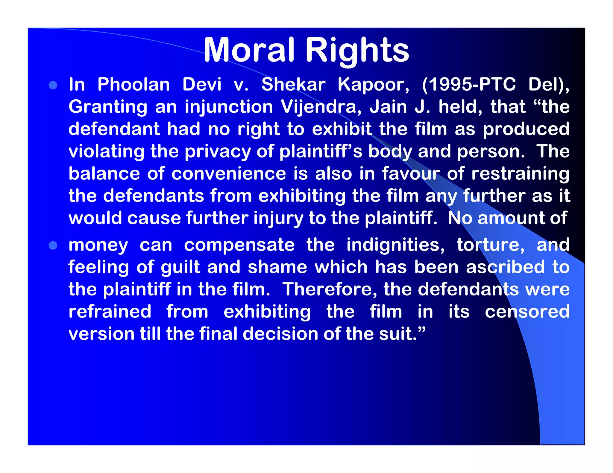 Moral Rights
In Phoolan Devi v. Shekar Kapoor, (1995-PTC Del),
Granting an injunction Vijendra, Jain J. held, that “the
defendant had no right to exhibit the film as produced
violating the privacy of plaintiff’s body and person. The
balance of convenience is also in favour of restraining
the defendants from exhibiting the film any further as it
would cause further injury to the plaintiff. No amount of
money can compensate the indignities, torture, and
feeling of guilt and shame which has been ascribed to
the plaintiff in the film. Therefore, the defendants were
refrained from exhibiting the film in its censored
version till the final decision of the suit.”
 