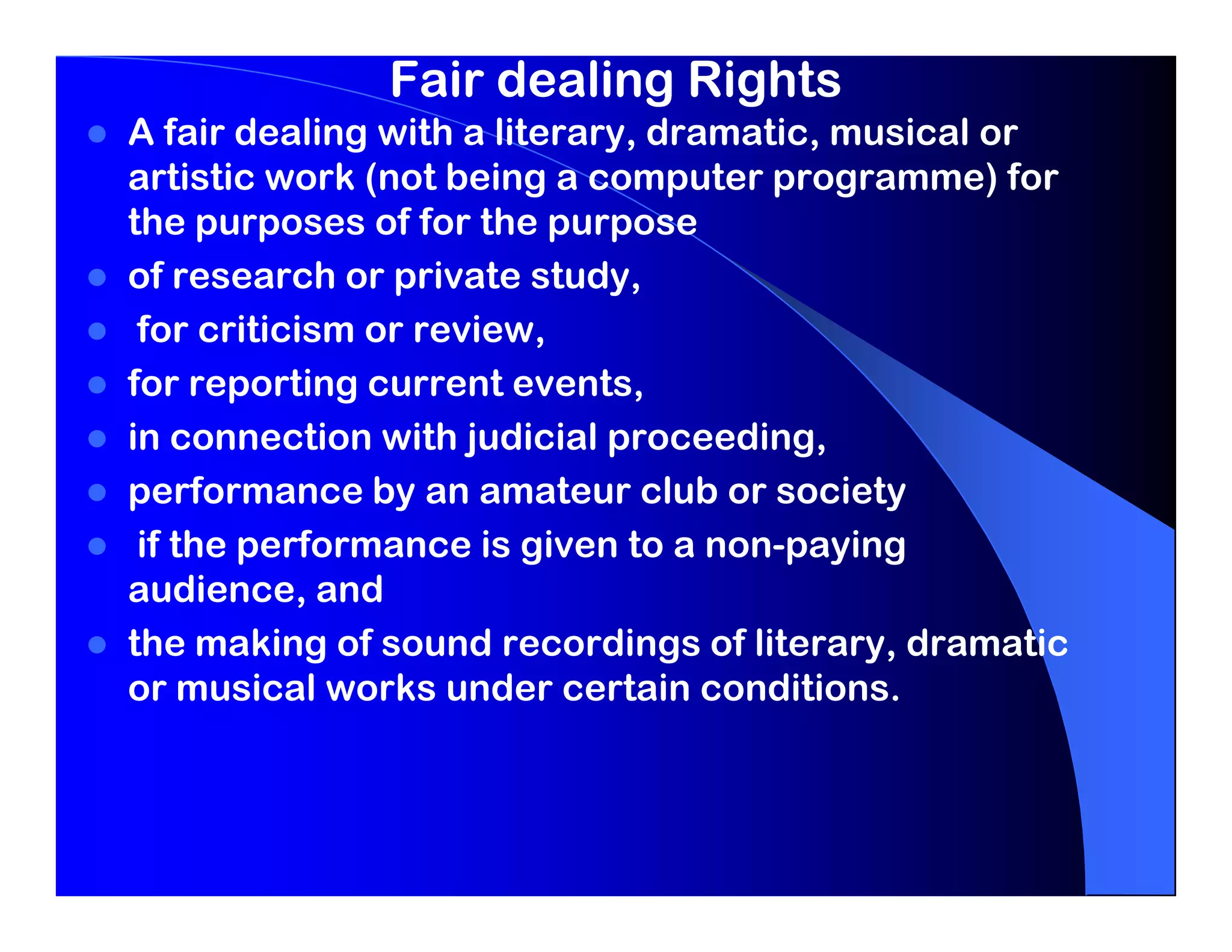 Fair dealing Rights
A fair dealing with a literary, dramatic, musical or
artistic work (not being a computer programme) for
the purposes of for the purpose
of research or private study,
 for criticism or review,
for reporting current events,
in connection with judicial proceeding,
performance by an amateur club or society
 if the performance is given to a non-paying
audience, and
the making of sound recordings of literary, dramatic
or musical works under certain conditions.
 
