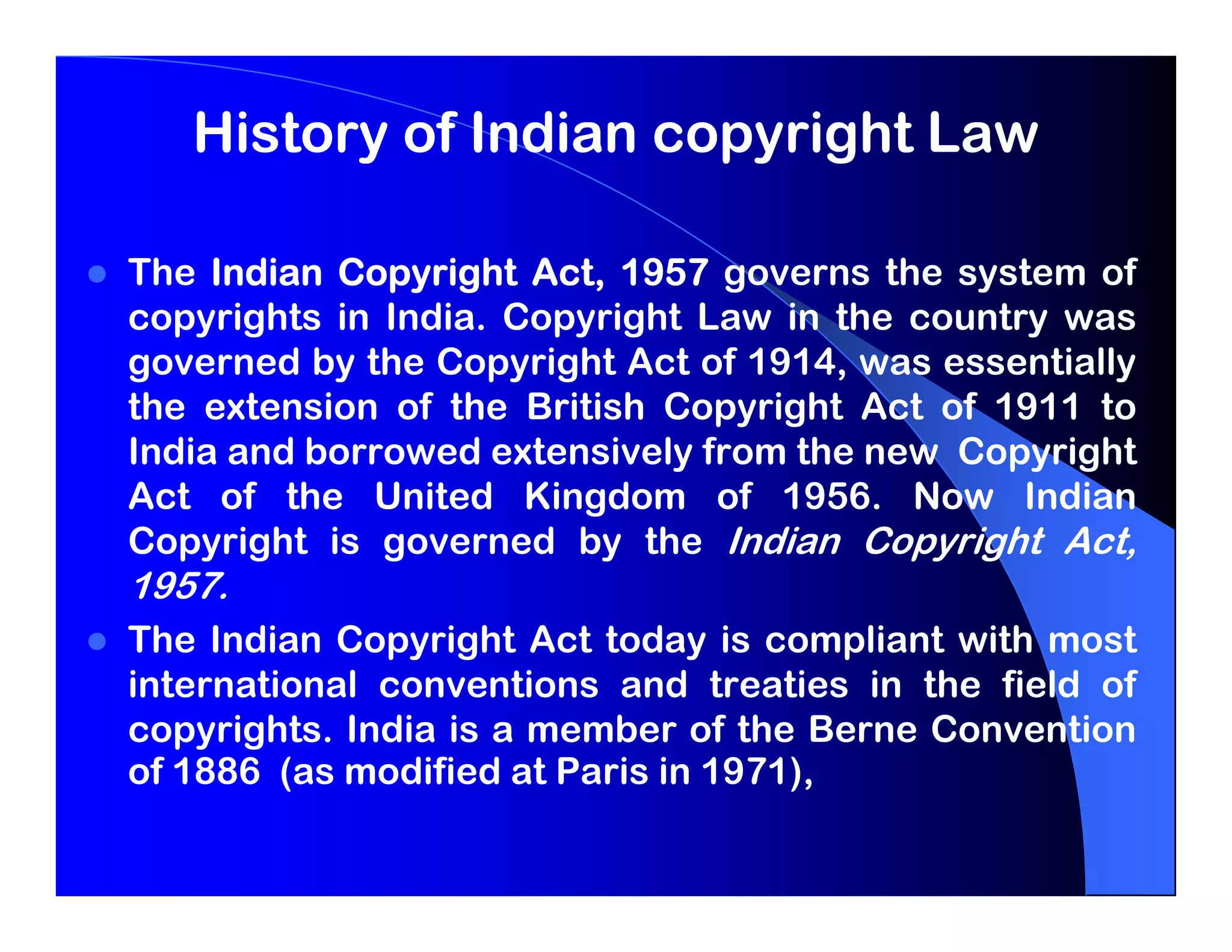 History of Indian copyright Law

The Indian Copyright Act, 1957 governs the system of
copyrights in India. Copyright Law in the country was
governed by the Copyright Act of 1914, was essentially
the extension of the British Copyright Act of 1911 to
India and borrowed extensively from the new Copyright
Act of the United Kingdom of 1956. Now Indian
Copyright is governed by the Indian Copyright Act,
1957.
The Indian Copyright Act today is compliant with most
international conventions and treaties in the field of
copyrights. India is a member of the Berne Convention
of 1886 (as modified at Paris in 1971),
 
