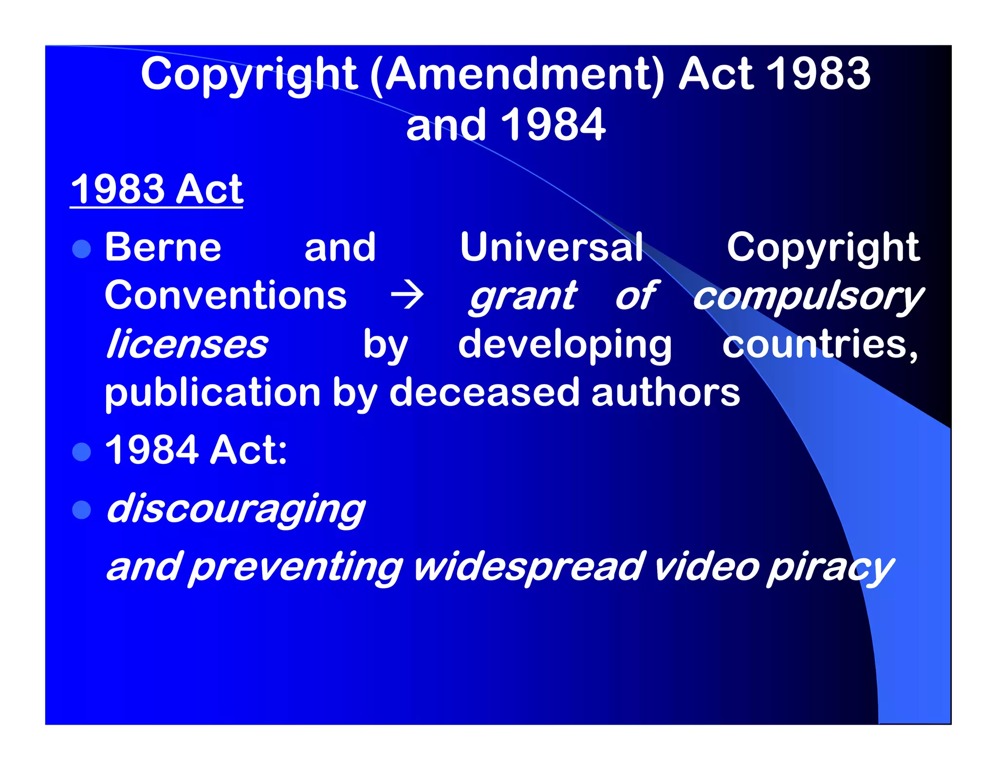 Copyright (Amendment) Act 1983
               and 1984
1983 Act
 Berne     and     Universal   Copyright
 Conventions       grant of compulsory
 licenses     by developing countries,
 publication by deceased authors
 1984 Act:
 discouraging
 and preventing widespread video piracy
 