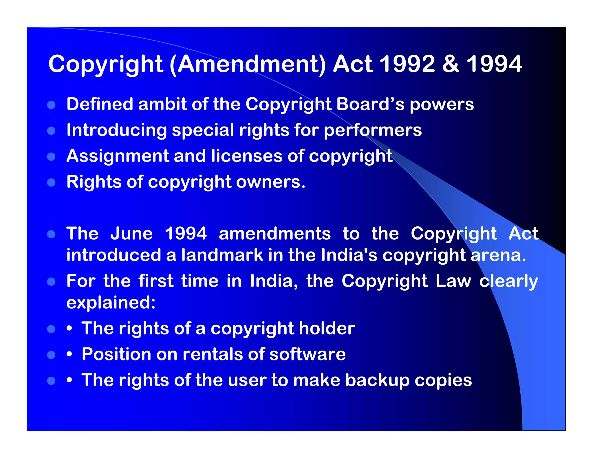 Copyright (Amendment) Act 1992 & 1994
 Defined ambit of the Copyright Board’s powers
 Introducing special rights for performers
 Assignment and licenses of copyright
 Rights of copyright owners.

 The June 1994 amendments to the Copyright Act
 introduced a landmark in the India's copyright arena.
 For the first time in India, the Copyright Law clearly
 explained:
 • The rights of a copyright holder
 • Position on rentals of software
 • The rights of the user to make backup copies
 