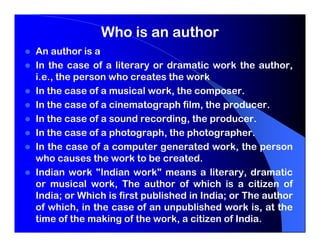 Who is an author
An author is a
In the case of a literary or dramatic work the author,
i.e., the person who creates the work
In the case of a musical work, the composer.
In the case of a cinematograph film, the producer.
In the case of a sound recording, the producer.
In the case of a photograph, the photographer.
In the case of a computer generated work, the person
who causes the work to be created.
Indian work "Indian work" means a literary, dramatic
or musical work, The author of which is a citizen of
India; or Which is first published in India; or The author
of which, in the case of an unpublished work is, at the
time of the making of the work, a citizen of India.
 