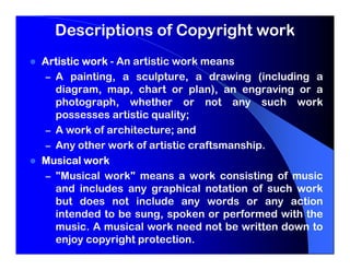 Descriptions of Copyright work
Artistic work - An artistic work means
 – A painting, a sculpture, a drawing (including a
   diagram, map, chart or plan), an engraving or a
   photograph, whether or not any such work
   possesses artistic quality;
 – A work of architecture; and
 – Any other work of artistic craftsmanship.
Musical work
 – "Musical work" means a work consisting of music
   and includes any graphical notation of such work
   but does not include any words or any action
   intended to be sung, spoken or performed with the
   music. A musical work need not be written down to
   enjoy copyright protection.
 