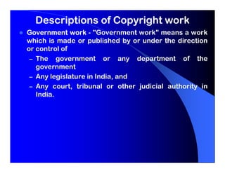 Descriptions of Copyright work
Government work - "Government work" means a work
which is made or published by or under the direction
or control of
 – The government or any department of the
   government
 – Any legislature in India, and
 – Any court, tribunal or other judicial authority in
   India.
 