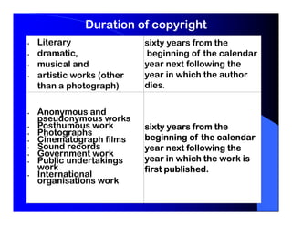 Duration of copyright
Literary                sixty years from the
dramatic,               beginning of the calendar
musical and             year next following the
artistic works (other   year in which the author
than a photograph)      dies.


Anonymous and
pseudonymous works
Posthumous work         sixty years from the
Photographs
Cinematograph films     beginning of the calendar
Sound records           year next following the
Government work
Public undertakings     year in which the work is
work                    first published.
International
organisations work
 