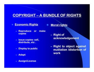 COPYRIGHT – A BUNDLE OF RIGHTS

Economic Rights                 Moral rights

 – Reproduce      or     make
   copies
                                – Right of
         copies-
 – Issue copies- sell,
                                 acknowledgement
   distribute, etc .
                                – Right to object against
 – Display to public
                                 mutilation /distortion of
                                 work
 – Adapt

 – Assign/License
 