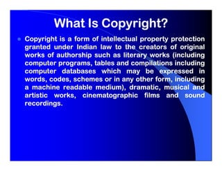 What Is Copyright?
Copyright is a form of intellectual property protection
granted under Indian law to the creators of original
works of authorship such as literary works (including
computer programs, tables and compilations including
computer databases which may be expressed in
words, codes, schemes or in any other form, including
a machine readable medium), dramatic, musical and
artistic works, cinematographic films and sound
recordings.
recordings.
 