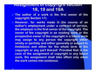 Assignment of copyright section
       18, 19 and 19A
The author of a work is the first owner of the
copyright( Section 17).
However, for works made in the course of an
author's employment under a contract of service,
the employer is the first owner of the copyright. The
owner of the copyright in an existing work or the
prospective owner of the copyright in a future work
may assign to any person the copyright either
wholly or partially and either generally or subject to
limitations and either for the whole term of the
copyright or any part thereof: Provided that in the
case of the assignment of copyright in any future
work, the assignment shall take effect only when
the work comes into existence.
 