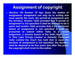 Assignment of copyright
(Section 18) Section 19 lays down the modes of
assignment- assignment can only be in writing and
must specify the work, the period of assignment and
the territory. Section 19(5) provides that if period of
assignment is not specified it shall be deemed to be 5
years and section 19(6) provides that if the territorial
extent of assignment is not specified it shall be
presumed to extend within India. In a recent
judgement, a division bench of the Delhi High Court
in Pine Labs Private Limited vs Gemalto Terminals
India Limited the Court has held that in case the
duration of assignment is not specified, the duration
shall be deemed to be five years and after five years
the copyright shall revert to the author.
 