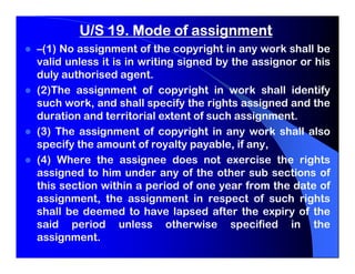 U/S 19. Mode of assignment
–(1) No assignment of the copyright in any work shall be
valid unless it is in writing signed by the assignor or his
duly authorised agent.
(2)The assignment of copyright in work shall identify
such work, and shall specify the rights assigned and the
duration and territorial extent of such assignment.
(3) The assignment of copyright in any work shall also
specify the amount of royalty payable, if any,
(4) Where the assignee does not exercise the rights
assigned to him under any of the other sub sections of
this section within a period of one year from the date of
assignment, the assignment in respect of such rights
shall be deemed to have lapsed after the expiry of the
said period unless otherwise specified in the
assignment.
 