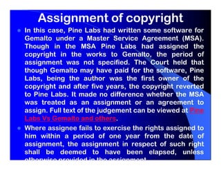 Assignment of copyright
In this case, Pine Labs had written some software for
Gemalto under a Master Service Agreement (MSA).
Though in the MSA Pine Labs had assigned the
copyright in the works to Gemalto, the period of
assignment was not specified. The Court held that
though Gemalto may have paid for the software, Pine
Labs, being the author was the first owner of the
copyright and after five years, the copyright reverted
to Pine Labs. It made no difference whether the MSA
was treated as an assignment or an agreement to
assign. Full text of the judgement can be viewed at Pine
Labs Vs Gemalto and others.
Where assignee fails to exercise the rights assigned to
him within a period of one year from the date of
assignment, the assignment in respect of such right
shall be deemed to have been elapsed, unless
otherwise provided in the assignment.
 