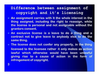Difference between assignment of
      copyright and it’s licensing
    An assignment carries with it the whole interest in the
    thing assigned, including the right to reassign, while
    the license is personal and not assignable without the
    grantors consent.
    An exclusive license is a leave to do a thing and a
    contract not to give leave to anybody else to do the
    same thing.
    The license does not confer any property, in the thing
    licensed to the licensee rather it only makes as action
    lawful which otherwise would have been unlawful
    giving rise to a cause of action in the form of
    infringement of copyright.
3
 