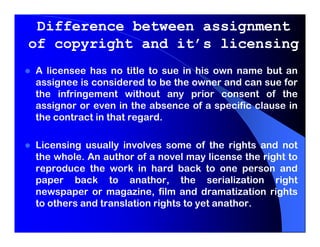 Difference between assignment
of copyright and it’s licensing
A licensee has no title to sue in his own name but an
assignee is considered to be the owner and can sue for
the infringement without any prior consent of the
assignor or even in the absence of a specific clause in
the contract in that regard.

Licensing usually involves some of the rights and not
the whole. An author of a novel may license the right to
reproduce the work in hard back to one person and
paper back to anathor, the serialization right
newspaper or magazine, film and dramatization rights
to others and translation rights to yet anathor.
 