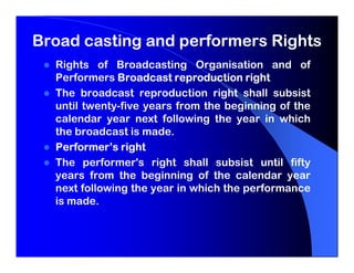 Broad casting and performers Rights
  Rights of Broadcasting Organisation and of
  Performers Broadcast reproduction right
  The broadcast reproduction right shall subsist
  until twenty-five years from the beginning of the
  calendar year next following the year in which
  the broadcast is made.
  Performer’s right
  The performer's right shall subsist until fifty
  years from the beginning of the calendar year
  next following the year in which the performance
  is made.
 