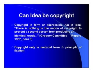 Can Idea be copyright
Copyright in form or expression, not in idea:
“There is nothing in the notion of copyright to
prevent a second person from producing an
identical result...” (Gregory Committee Report,
1952, para 9)

Copyright only in material form    principle of
fixation
 