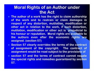 Moral Rights of an Author under
              the Act
The author of a work has the right to claim authorship
of the work and to restrain or claim damages in
respect of any distortion, mutilation, modification or
other act in relation to the work, if such distortion,
mutilation, modification or other act is prejudicial to
his honour or reputation. Moral rights are available to
the authors even after the economic rights are
assigned. (section 57)
Section 57 clearly overrides the terms of the contract
of assignment of the copyright. The contract of
assignment would be read subject to the provisions of
section 57 and the terms of contract cannot negate
the special rights and remedies guaranteed by section
57.
 
