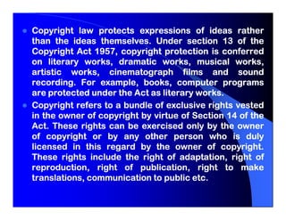 Copyright law protects expressions of ideas rather
than the ideas themselves. Under section 13 of the
                 themselves.
               1957,
Copyright Act 1957, copyright protection is conferred
on literary works, dramatic works, musical works,
artistic works, cinematograph films and sound
recording.
recording. For example, books, computer programs
are protected under the Act as literary works.
                                        works.
Copyright refers to a bundle of exclusive rights vested
in the owner of copyright by virtue of Section 14 of the
Act.
Act. These rights can be exercised only by the owner
of copyright or by any other person who is duly
licensed in this regard by the owner of copyright.
                                             copyright.
These rights include the right of adaptation, right of
reproduction, right of publication, right to make
                                       etc.
translations, communication to public etc.
 