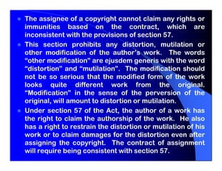 The assignee of a copyright cannot claim any rights or
immunities based on the contract, which are
inconsistent with the provisions of section 57.
This section prohibits any distortion, mutilation or
other modification of the author’s work. The words
“other modification” are ejusdem generis with the word
“distortion” and “mutilation”. The modification should
not be so serious that the modified form of the work
looks quite different work from the original.
“Modification” in the sense of the perversion of the
original, will amount to distortion or mutilation.
Under section 57 of the Act, the author of a work has
the right to claim the authorship of the work. He also
has a right to restrain the distortion or mutilation of his
work or to claim damages for the distortion even after
assigning the copyright. The contract of assignment
will require being consistent with section 57.
 