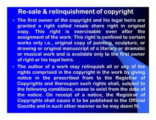 Re-
Re-sale & relinquishment of copyright
The first owner of the copyright and his legal heirs are
granted a right called resale share right in original
copy. This right is exercisable even after the
assignment of the work. This right is confined to certain
works only i.e., original copy of painting, sculpture, or
drawing or original manuscript of a literary or dramatic
or musical work and is available only to the first owner
of right or his legal heirs.
The author of a work may relinquish all or any of the
rights comprised in the copyright in the work by giving
notice in the prescribed from to the Registrar of
Copyrights and thereupon such rights shall, subject to
the following conditions, cease to exist from the date of
the notice. On receipt of a notice, the Registrar of
Copyrights shall cause it to be published in the Official
Gazette and in such other manner as he may deem fit.
 