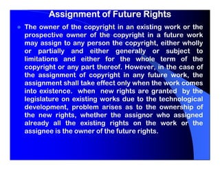Assignment of Future Rights
The owner of the copyright in an existing work or the
prospective owner of the copyright in a future work
may assign to any person the copyright, either wholly
or partially and either generally or subject to
limitations and either for the whole term of the
copyright or any part thereof. However, in the case of
the assignment of copyright in any future work, the
assignment shall take effect only when the work comes
into existence. when new rights are granted by the
legislature on existing works due to the technological
development, problem arises as to the ownership of
the new rights, whether the assignor who assigned
already all the existing rights on the work or the
assignee is the owner of the future rights.
 
