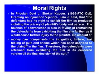 Moral Rights
In Phoolan Devi v. Shekar Kapoor, (1995-PTC Del),
Granting an injunction Vijendra, Jain J. held, that “the
defendant had no right to exhibit the film as produced
violating the privacy of plaintiff’s body and person. The
balance of convenience is also in favour of restraining
the defendants from exhibiting the film any further as it
would cause further injury to the plaintiff. No amount of
money can compensate the indignities, torture, and
feeling of guilt and shame which has been ascribed to
the plaintiff in the film. Therefore, the defendants were
refrained from exhibiting the film in its censored
version till the final decision of the suit.”
 