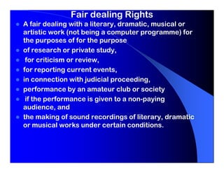 Fair dealing Rights
A fair dealing with a literary, dramatic, musical or
artistic work (not being a computer programme) for
the purposes of for the purpose
of research or private study,
 for criticism or review,
for reporting current events,
in connection with judicial proceeding,
performance by an amateur club or society
 if the performance is given to a non-paying
audience, and
the making of sound recordings of literary, dramatic
or musical works under certain conditions.
 