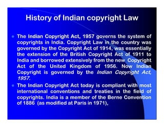 History of Indian copyright Law

The Indian Copyright Act, 1957 governs the system of
copyrights in India. Copyright Law in the country was
governed by the Copyright Act of 1914, was essentially
the extension of the British Copyright Act of 1911 to
India and borrowed extensively from the new Copyright
Act of the United Kingdom of 1956. Now Indian
Copyright is governed by the Indian Copyright Act,
1957.
The Indian Copyright Act today is compliant with most
international conventions and treaties in the field of
copyrights. India is a member of the Berne Convention
of 1886 (as modified at Paris in 1971),
 