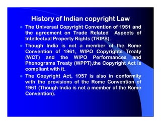 History of Indian copyright Law
The Universal Copyright Convention of 1951 and
the agreement on Trade Related Aspects of
Intellectual Property Rights (TRIPS).
Though India is not a member of the Rome
Convention of 1961, WIPO Copyrights Treaty
(WCT) and the WIPO Performances and
Phonograms Treaty (WPPT),the Copyright Act is
compliant with it.
The Copyright Act, 1957 is also in conformity
with the provisions of the Rome Convention of
1961 (Though India is not a member of the Rome
Convention).
 