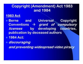 Copyright (Amendment) Act 1983
               and 1984
1983 Act
 Berne     and     Universal   Copyright
 Conventions       grant of compulsory
 licenses     by developing countries,
 publication by deceased authors
 1984 Act:
 discouraging
 and preventing widespread video piracy
 