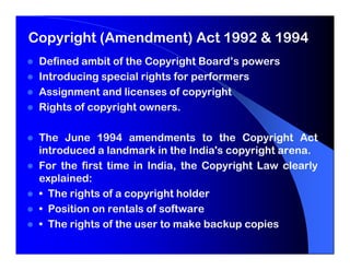 Copyright (Amendment) Act 1992 & 1994
 Defined ambit of the Copyright Board’s powers
 Introducing special rights for performers
 Assignment and licenses of copyright
 Rights of copyright owners.

 The June 1994 amendments to the Copyright Act
 introduced a landmark in the India's copyright arena.
 For the first time in India, the Copyright Law clearly
 explained:
 • The rights of a copyright holder
 • Position on rentals of software
 • The rights of the user to make backup copies
 