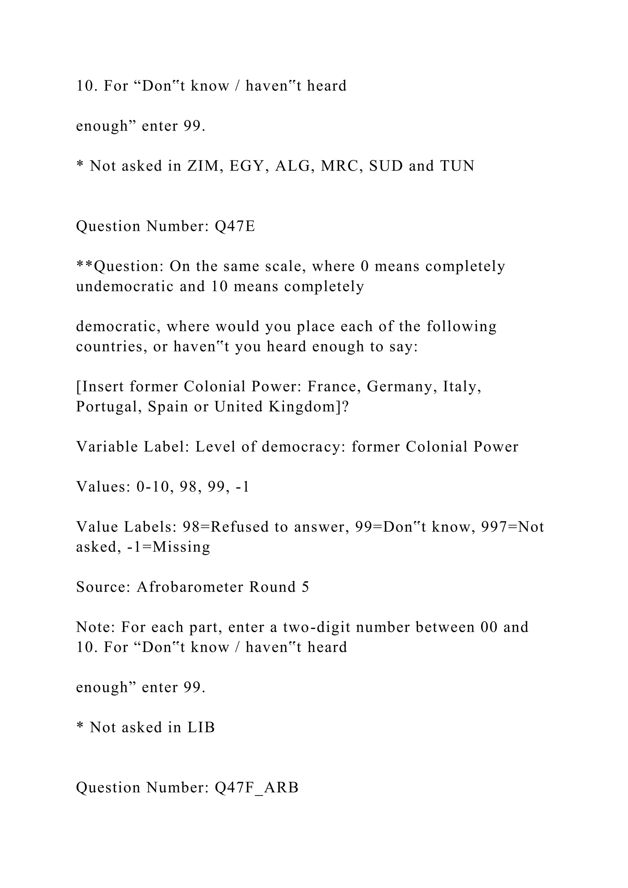 10. For “Don‟t know / haven‟t heard
enough” enter 99.
* Not asked in ZIM, EGY, ALG, MRC, SUD and TUN
Question Number: Q47E
**Question: On the same scale, where 0 means completely
undemocratic and 10 means completely
democratic, where would you place each of the following
countries, or haven‟t you heard enough to say:
[Insert former Colonial Power: France, Germany, Italy,
Portugal, Spain or United Kingdom]?
Variable Label: Level of democracy: former Colonial Power
Values: 0-10, 98, 99, -1
Value Labels: 98=Refused to answer, 99=Don‟t know, 997=Not
asked, -1=Missing
Source: Afrobarometer Round 5
Note: For each part, enter a two-digit number between 00 and
10. For “Don‟t know / haven‟t heard
enough” enter 99.
* Not asked in LIB
Question Number: Q47F_ARB
 