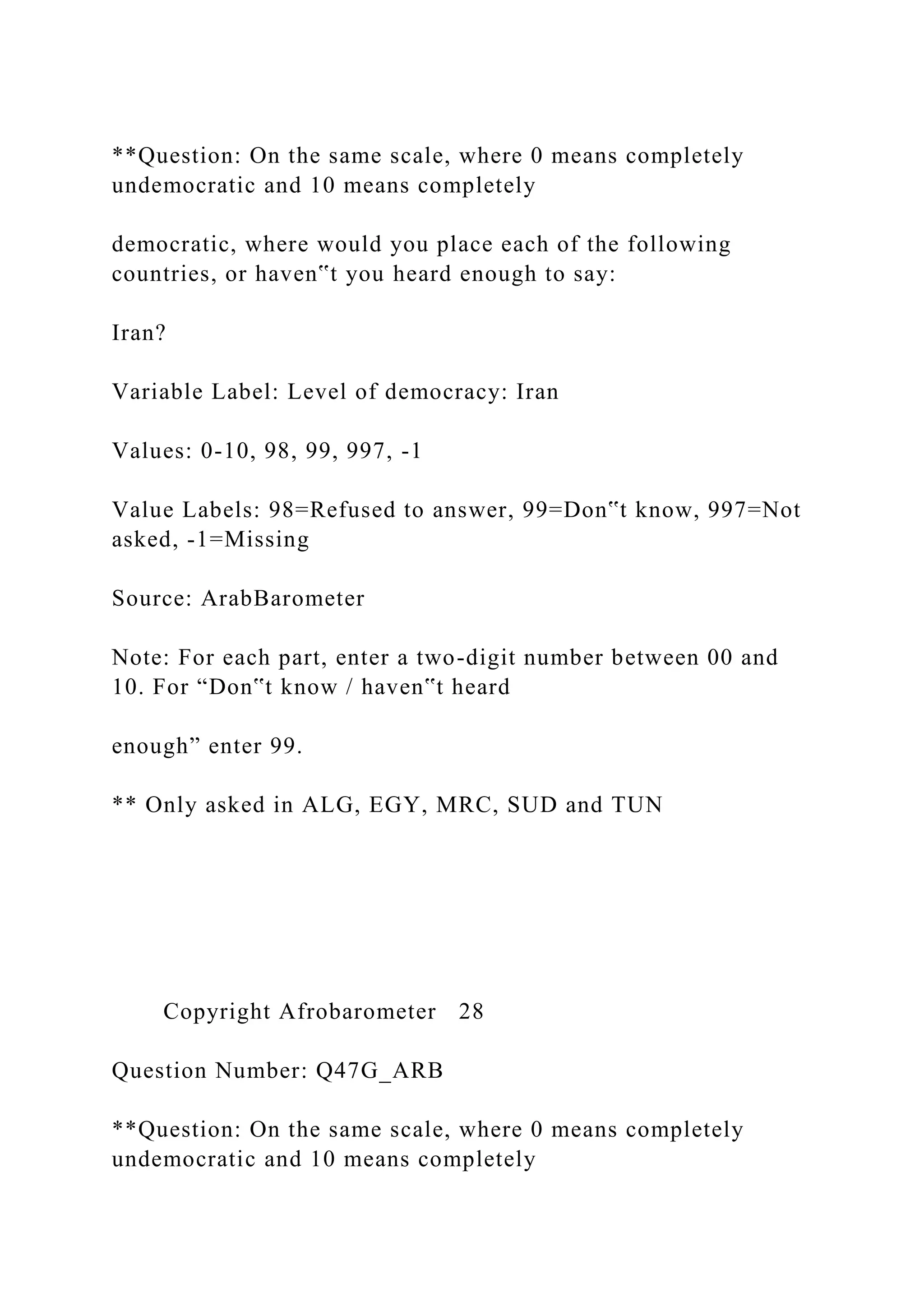 **Question: On the same scale, where 0 means completely
undemocratic and 10 means completely
democratic, where would you place each of the following
countries, or haven‟t you heard enough to say:
Iran?
Variable Label: Level of democracy: Iran
Values: 0-10, 98, 99, 997, -1
Value Labels: 98=Refused to answer, 99=Don‟t know, 997=Not
asked, -1=Missing
Source: ArabBarometer
Note: For each part, enter a two-digit number between 00 and
10. For “Don‟t know / haven‟t heard
enough” enter 99.
** Only asked in ALG, EGY, MRC, SUD and TUN
Copyright Afrobarometer 28
Question Number: Q47G_ARB
**Question: On the same scale, where 0 means completely
undemocratic and 10 means completely
 