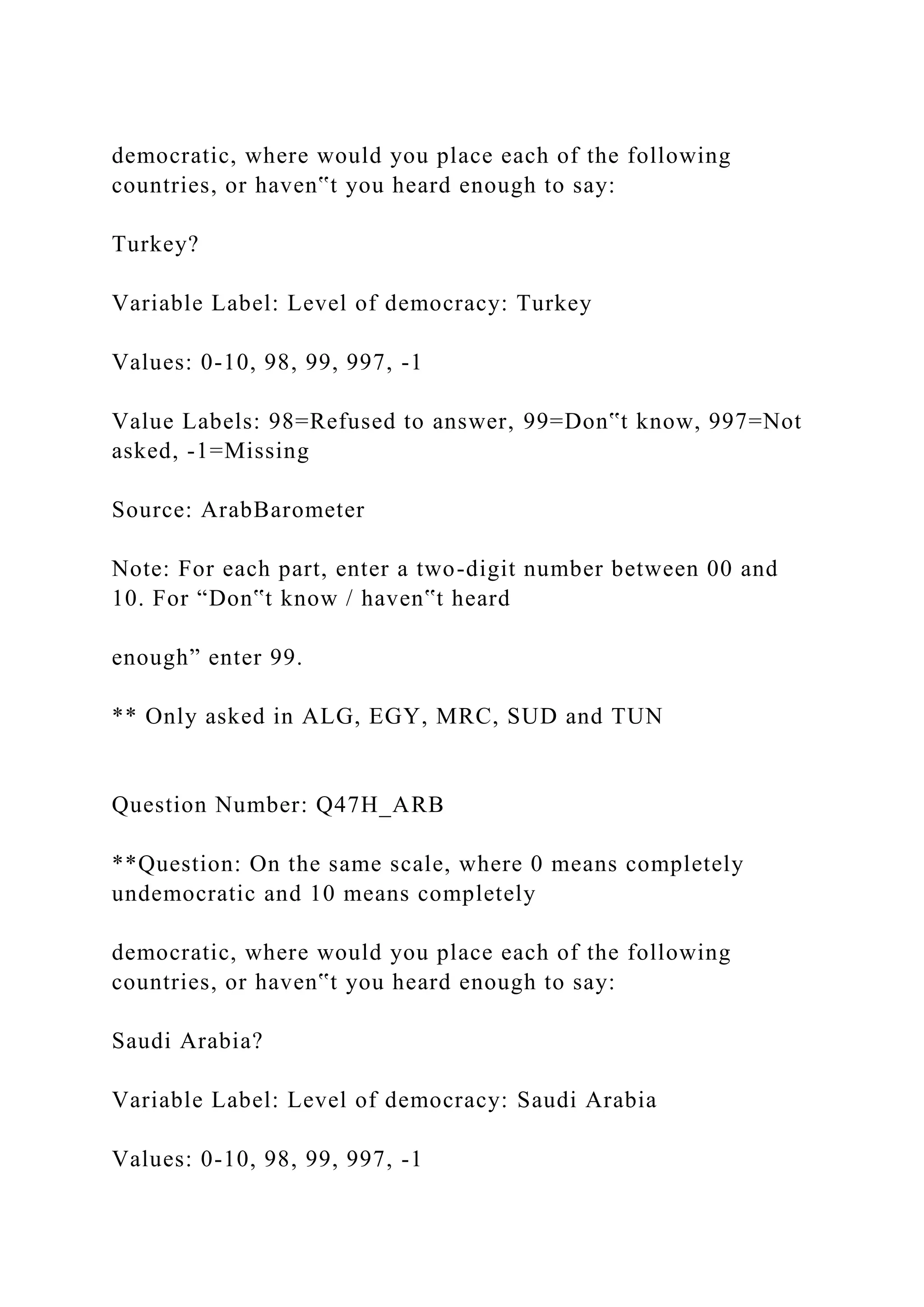democratic, where would you place each of the following
countries, or haven‟t you heard enough to say:
Turkey?
Variable Label: Level of democracy: Turkey
Values: 0-10, 98, 99, 997, -1
Value Labels: 98=Refused to answer, 99=Don‟t know, 997=Not
asked, -1=Missing
Source: ArabBarometer
Note: For each part, enter a two-digit number between 00 and
10. For “Don‟t know / haven‟t heard
enough” enter 99.
** Only asked in ALG, EGY, MRC, SUD and TUN
Question Number: Q47H_ARB
**Question: On the same scale, where 0 means completely
undemocratic and 10 means completely
democratic, where would you place each of the following
countries, or haven‟t you heard enough to say:
Saudi Arabia?
Variable Label: Level of democracy: Saudi Arabia
Values: 0-10, 98, 99, 997, -1
 