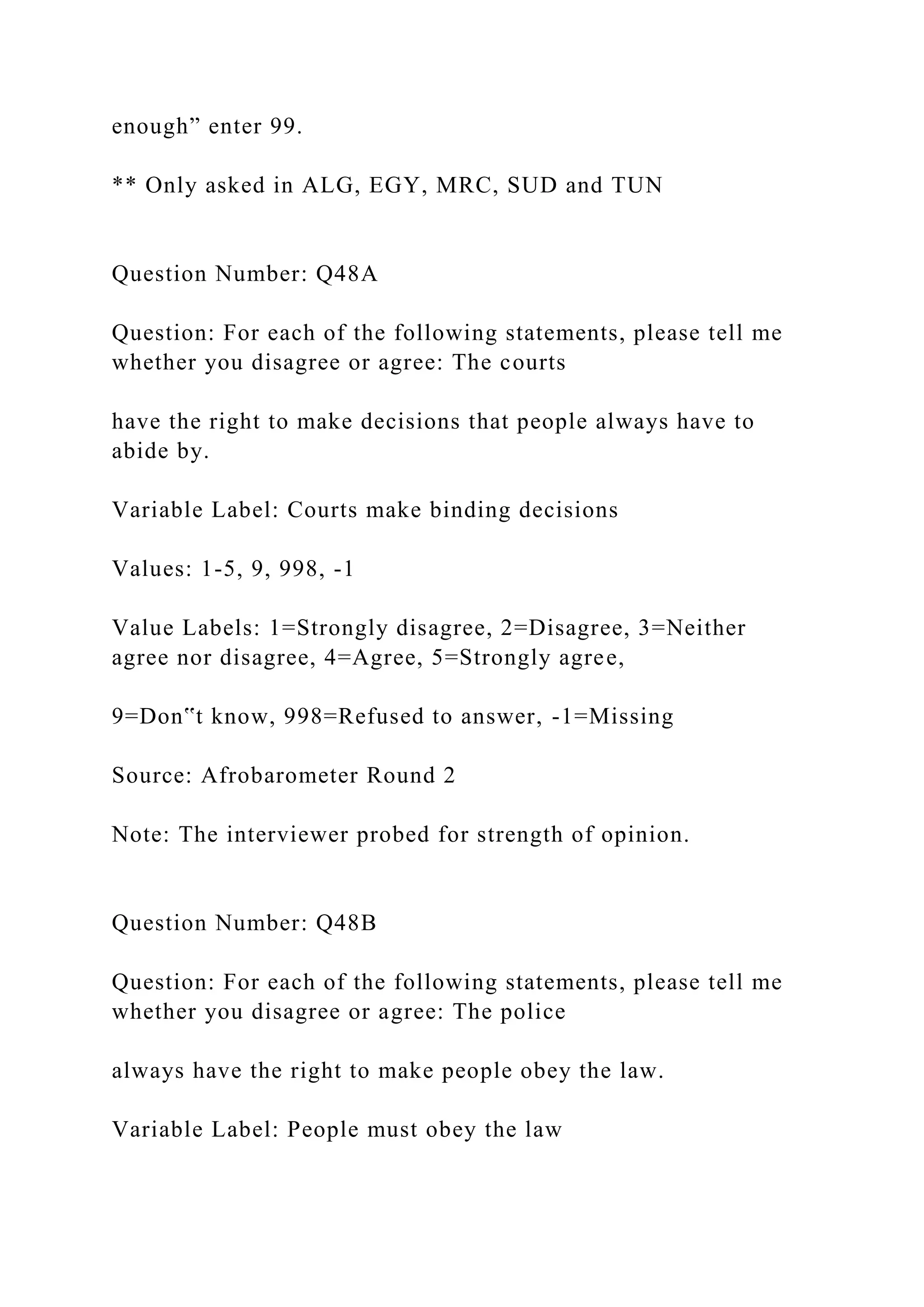 enough” enter 99.
** Only asked in ALG, EGY, MRC, SUD and TUN
Question Number: Q48A
Question: For each of the following statements, please tell me
whether you disagree or agree: The courts
have the right to make decisions that people always have to
abide by.
Variable Label: Courts make binding decisions
Values: 1-5, 9, 998, -1
Value Labels: 1=Strongly disagree, 2=Disagree, 3=Neither
agree nor disagree, 4=Agree, 5=Strongly agree,
9=Don‟t know, 998=Refused to answer, -1=Missing
Source: Afrobarometer Round 2
Note: The interviewer probed for strength of opinion.
Question Number: Q48B
Question: For each of the following statements, please tell me
whether you disagree or agree: The police
always have the right to make people obey the law.
Variable Label: People must obey the law
 