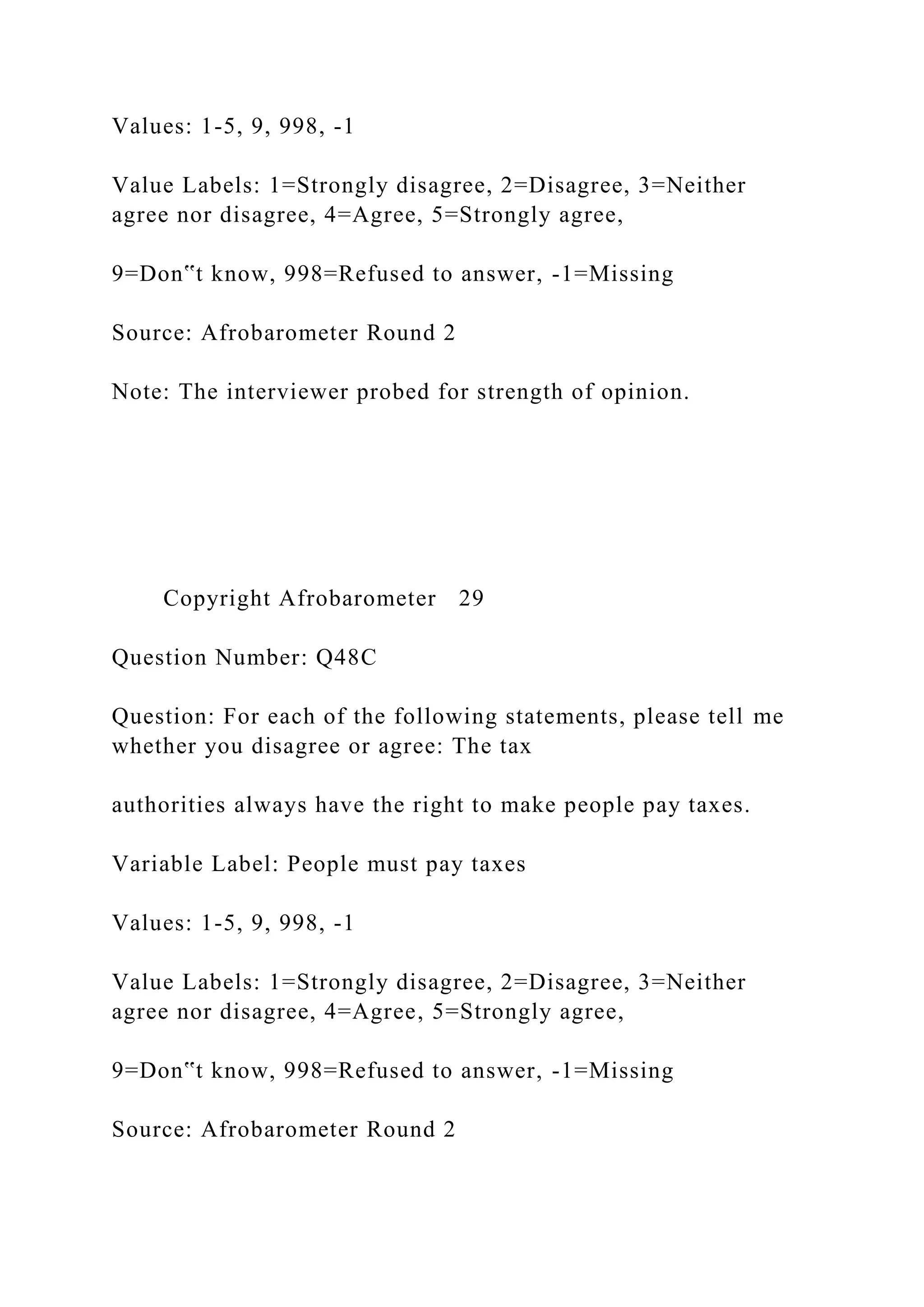 Values: 1-5, 9, 998, -1
Value Labels: 1=Strongly disagree, 2=Disagree, 3=Neither
agree nor disagree, 4=Agree, 5=Strongly agree,
9=Don‟t know, 998=Refused to answer, -1=Missing
Source: Afrobarometer Round 2
Note: The interviewer probed for strength of opinion.
Copyright Afrobarometer 29
Question Number: Q48C
Question: For each of the following statements, please tell me
whether you disagree or agree: The tax
authorities always have the right to make people pay taxes.
Variable Label: People must pay taxes
Values: 1-5, 9, 998, -1
Value Labels: 1=Strongly disagree, 2=Disagree, 3=Neither
agree nor disagree, 4=Agree, 5=Strongly agree,
9=Don‟t know, 998=Refused to answer, -1=Missing
Source: Afrobarometer Round 2
 