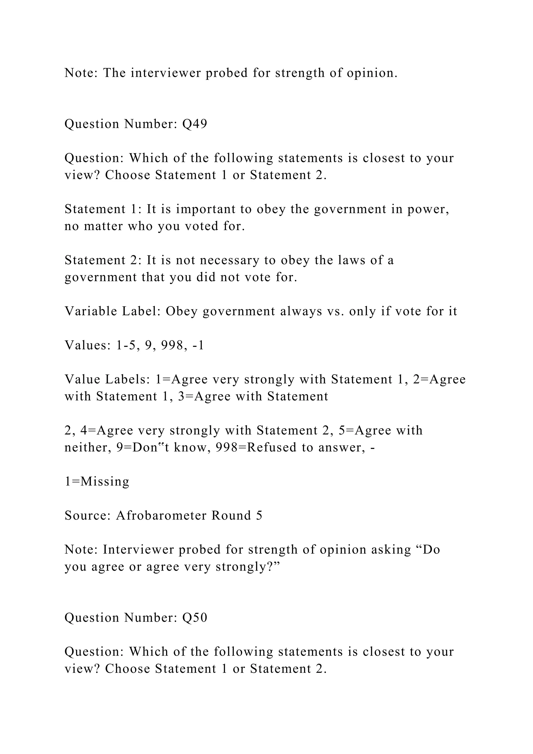 Note: The interviewer probed for strength of opinion.
Question Number: Q49
Question: Which of the following statements is closest to your
view? Choose Statement 1 or Statement 2.
Statement 1: It is important to obey the government in power,
no matter who you voted for.
Statement 2: It is not necessary to obey the laws of a
government that you did not vote for.
Variable Label: Obey government always vs. only if vote for it
Values: 1-5, 9, 998, -1
Value Labels: 1=Agree very strongly with Statement 1, 2=Agree
with Statement 1, 3=Agree with Statement
2, 4=Agree very strongly with Statement 2, 5=Agree with
neither, 9=Don‟t know, 998=Refused to answer, -
1=Missing
Source: Afrobarometer Round 5
Note: Interviewer probed for strength of opinion asking “Do
you agree or agree very strongly?”
Question Number: Q50
Question: Which of the following statements is closest to your
view? Choose Statement 1 or Statement 2.
 