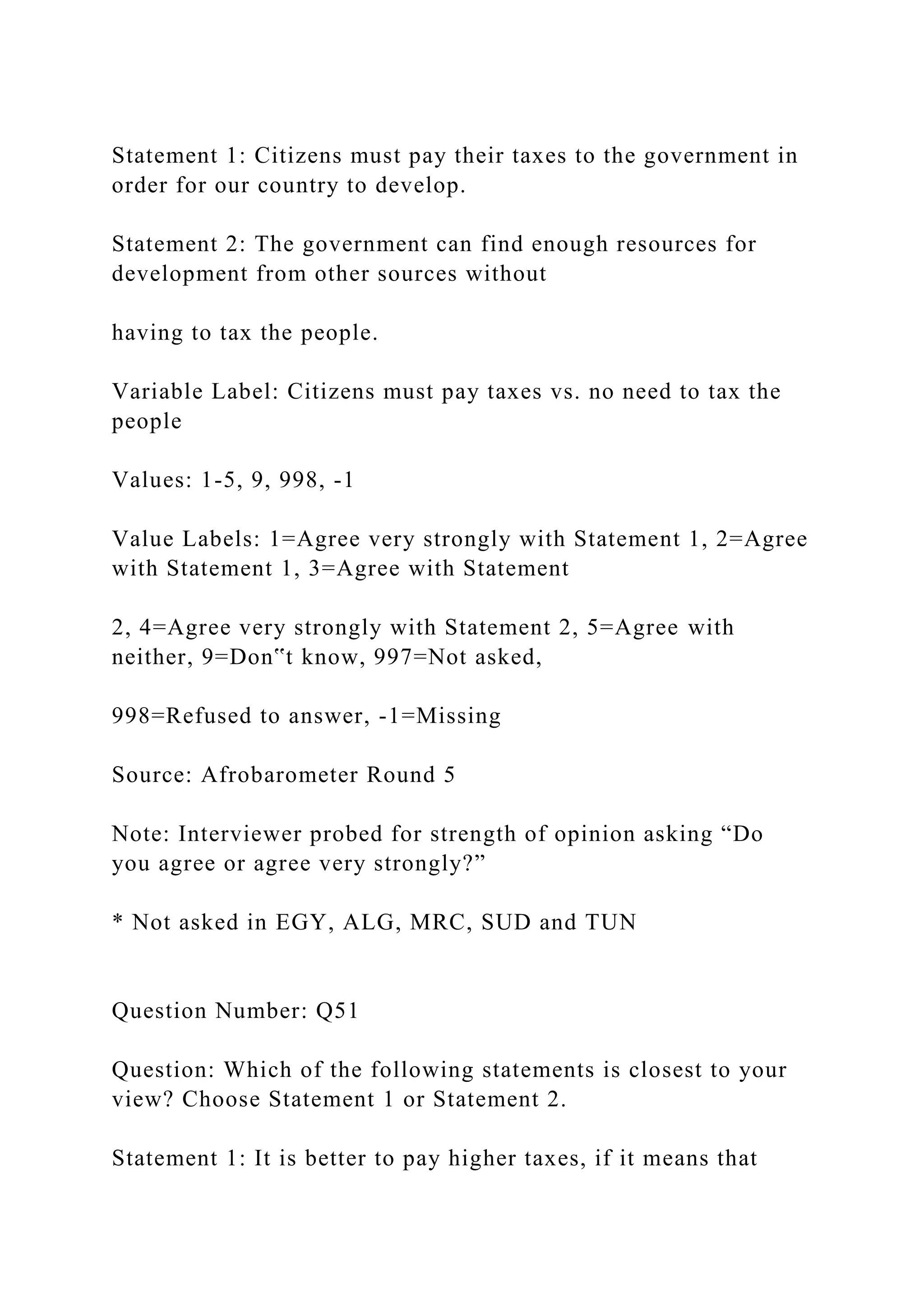 Statement 1: Citizens must pay their taxes to the government in
order for our country to develop.
Statement 2: The government can find enough resources for
development from other sources without
having to tax the people.
Variable Label: Citizens must pay taxes vs. no need to tax the
people
Values: 1-5, 9, 998, -1
Value Labels: 1=Agree very strongly with Statement 1, 2=Agree
with Statement 1, 3=Agree with Statement
2, 4=Agree very strongly with Statement 2, 5=Agree with
neither, 9=Don‟t know, 997=Not asked,
998=Refused to answer, -1=Missing
Source: Afrobarometer Round 5
Note: Interviewer probed for strength of opinion asking “Do
you agree or agree very strongly?”
* Not asked in EGY, ALG, MRC, SUD and TUN
Question Number: Q51
Question: Which of the following statements is closest to your
view? Choose Statement 1 or Statement 2.
Statement 1: It is better to pay higher taxes, if it means that
 