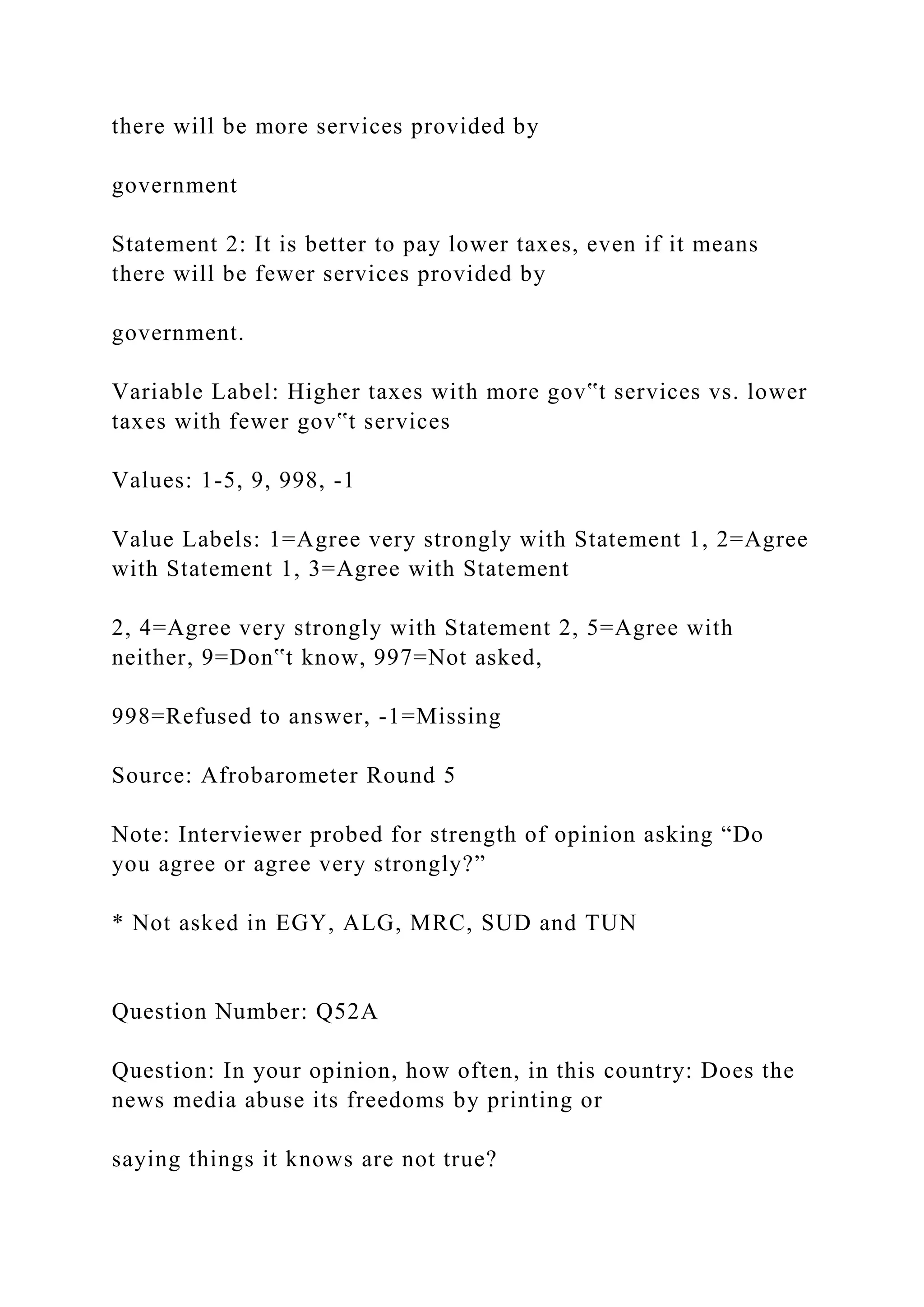 there will be more services provided by
government
Statement 2: It is better to pay lower taxes, even if it means
there will be fewer services provided by
government.
Variable Label: Higher taxes with more gov‟t services vs. lower
taxes with fewer gov‟t services
Values: 1-5, 9, 998, -1
Value Labels: 1=Agree very strongly with Statement 1, 2=Agree
with Statement 1, 3=Agree with Statement
2, 4=Agree very strongly with Statement 2, 5=Agree with
neither, 9=Don‟t know, 997=Not asked,
998=Refused to answer, -1=Missing
Source: Afrobarometer Round 5
Note: Interviewer probed for strength of opinion asking “Do
you agree or agree very strongly?”
* Not asked in EGY, ALG, MRC, SUD and TUN
Question Number: Q52A
Question: In your opinion, how often, in this country: Does the
news media abuse its freedoms by printing or
saying things it knows are not true?
 