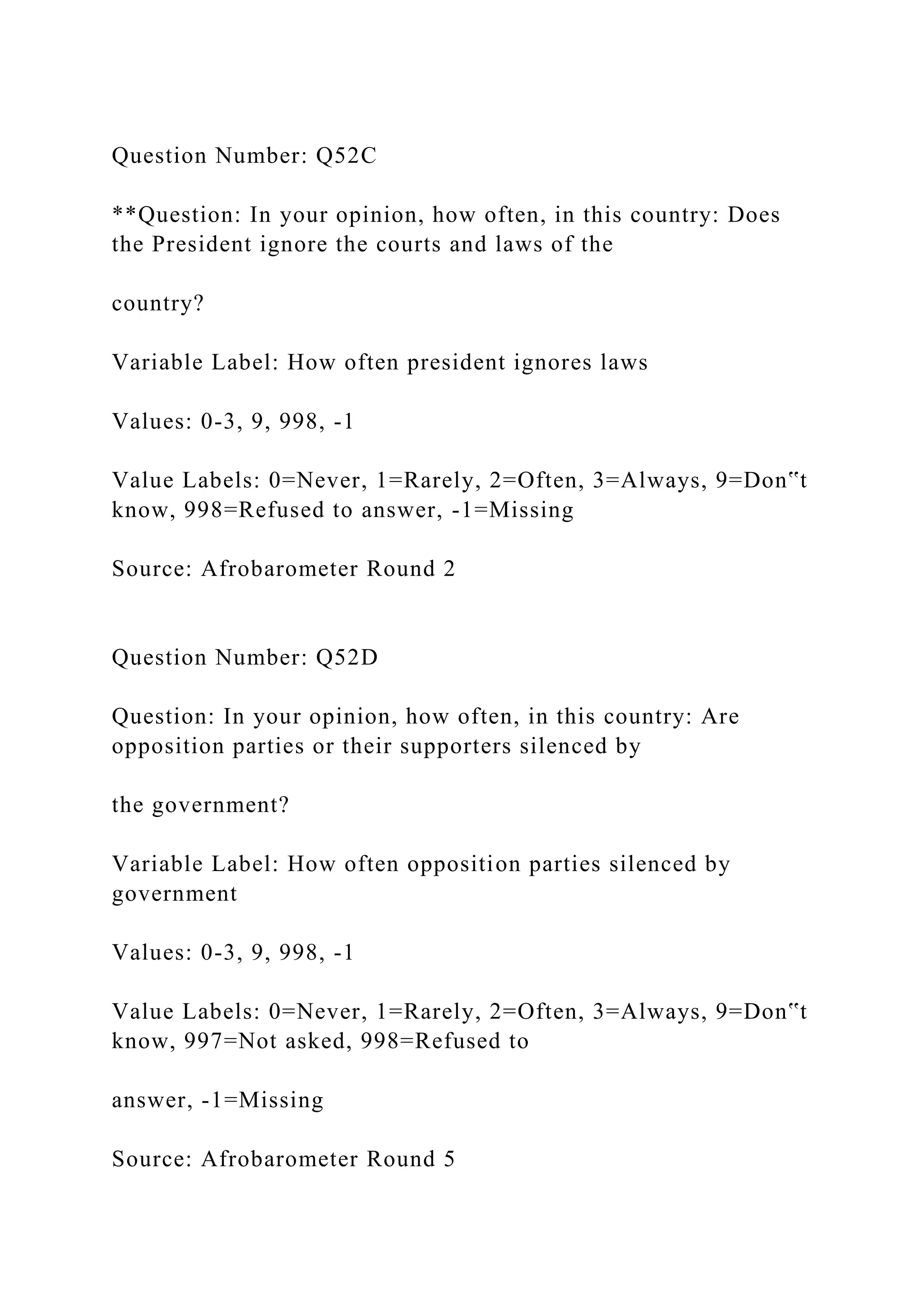 Question Number: Q52C
**Question: In your opinion, how often, in this country: Does
the President ignore the courts and laws of the
country?
Variable Label: How often president ignores laws
Values: 0-3, 9, 998, -1
Value Labels: 0=Never, 1=Rarely, 2=Often, 3=Always, 9=Don‟t
know, 998=Refused to answer, -1=Missing
Source: Afrobarometer Round 2
Question Number: Q52D
Question: In your opinion, how often, in this country: Are
opposition parties or their supporters silenced by
the government?
Variable Label: How often opposition parties silenced by
government
Values: 0-3, 9, 998, -1
Value Labels: 0=Never, 1=Rarely, 2=Often, 3=Always, 9=Don‟t
know, 997=Not asked, 998=Refused to
answer, -1=Missing
Source: Afrobarometer Round 5
 