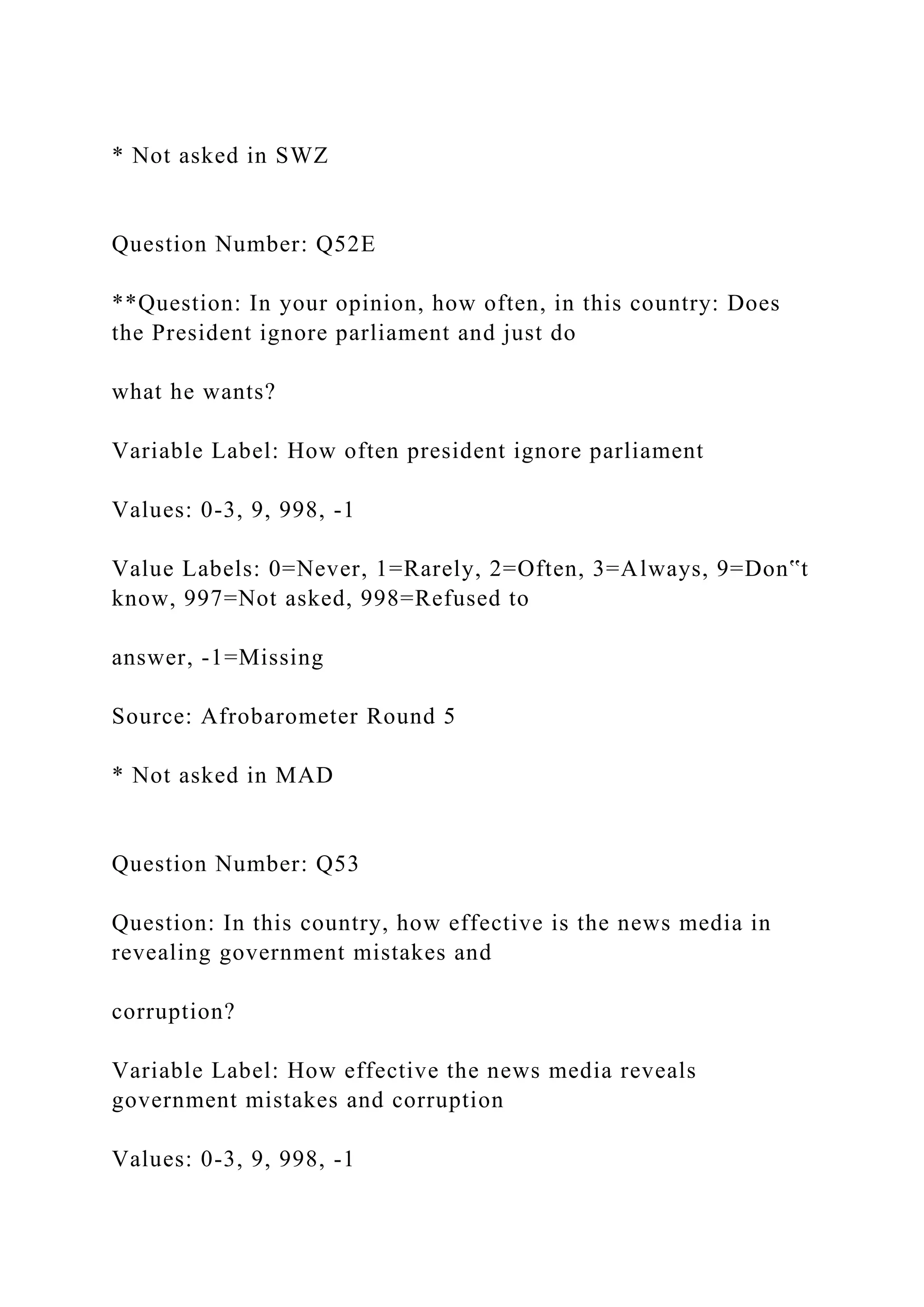 * Not asked in SWZ
Question Number: Q52E
**Question: In your opinion, how often, in this country: Does
the President ignore parliament and just do
what he wants?
Variable Label: How often president ignore parliament
Values: 0-3, 9, 998, -1
Value Labels: 0=Never, 1=Rarely, 2=Often, 3=Always, 9=Don‟t
know, 997=Not asked, 998=Refused to
answer, -1=Missing
Source: Afrobarometer Round 5
* Not asked in MAD
Question Number: Q53
Question: In this country, how effective is the news media in
revealing government mistakes and
corruption?
Variable Label: How effective the news media reveals
government mistakes and corruption
Values: 0-3, 9, 998, -1
 